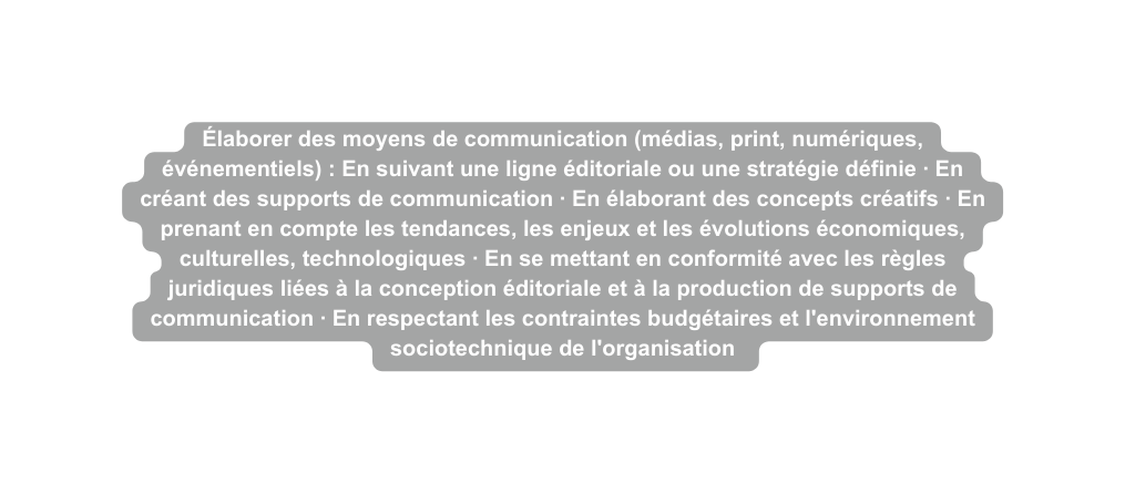 Élaborer des moyens de communication médias print numériques événementiels En suivant une ligne éditoriale ou une stratégie définie En créant des supports de communication En élaborant des concepts créatifs En prenant en compte les tendances les enjeux et les évolutions économiques culturelles technologiques En se mettant en conformité avec les règles juridiques liées à la conception éditoriale et à la production de supports de communication En respectant les contraintes budgétaires et l environnement sociotechnique de l organisation